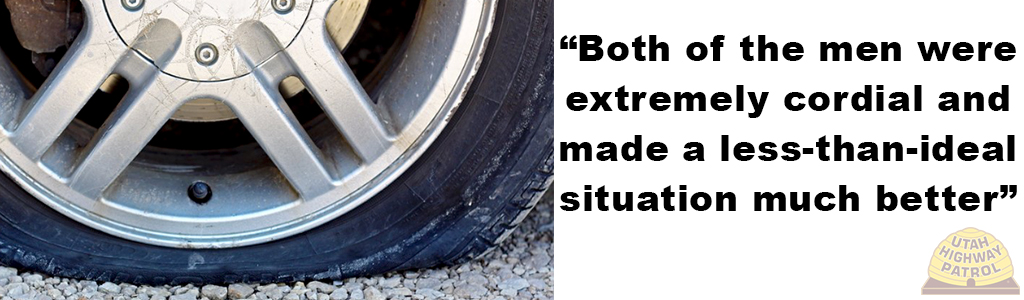 Good morning, I am writing to express my gratitude at the help provided to me by Officers Stanton Tucker and Brandon Ayer on Saturday morning. I had blown out a tire on I-80 and they pulled up while I was waiting for roadside assistance and helped me remove the tire and put on the spare. Both of the men were extremely cordial and made a less-than-ideal situation much better. They are a credit to your organization.