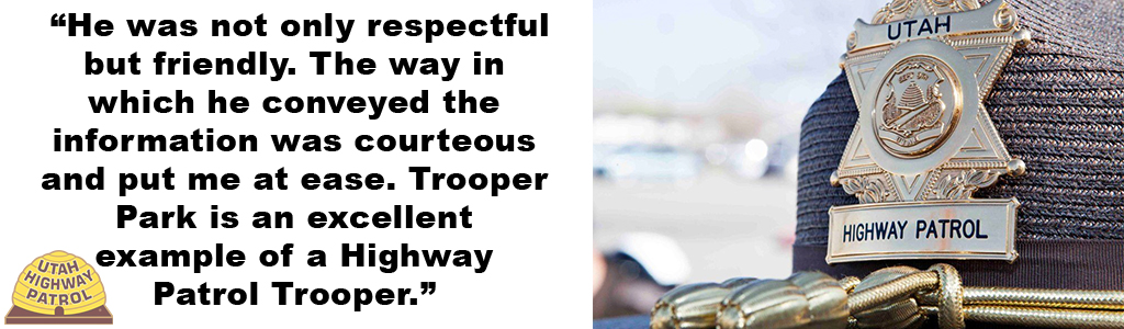 “He was not only respectful but friendly. The way in which he conveyed the information was courteous and put me at ease. Trooper Park is an excellent example of a Highway Patrol Trooper.”