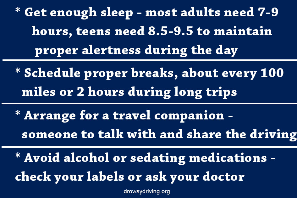* Get enough sleep - most adults need 7-9 hours, teens need 8.5-9.5 to maintain proper alertness during the day * Schedule proper breaks, about every 100 miles or 2 hours during long trips * Arrange for a travel companion - someone to talk with and share the driving * Avoid alcohol or sedating medications - check your labels or ask your doctor