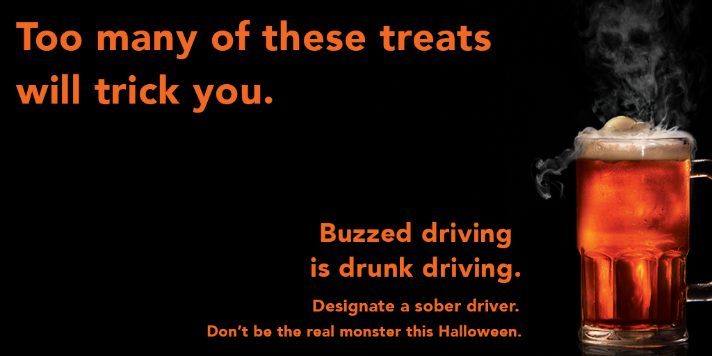 Too many of these treats will trick you. Buzzed driving is drunk driving. Designate a sober driver. Don't be the real monster this Halloween.